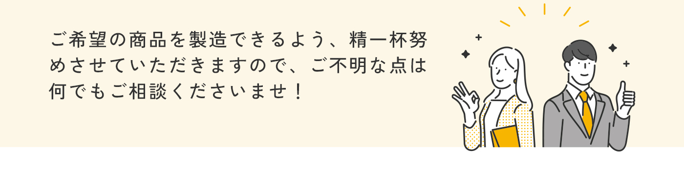 ご希望の商品を製造できるよう、精一杯努めさせていただきますので、ご不明な点は何でもご相談くださいませ！